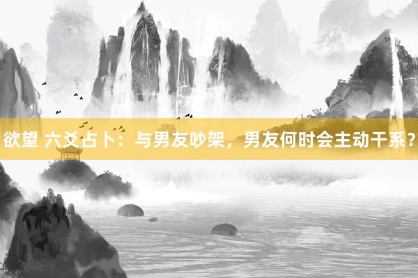 欲望 六爻占卜：与男友吵架，男友何时会主动干系？