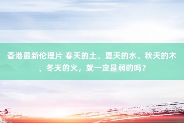 香港最新伦理片 春天的土、夏天的水、秋天的木、冬天的火，就一定是弱的吗？