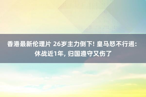 香港最新伦理片 26岁主力倒下! 皇马怒不行遏: 休战近1年， 归国遵守又伤了