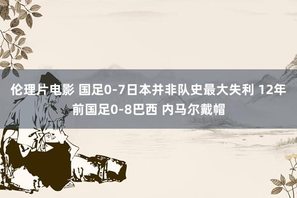 伦理片电影 国足0-7日本并非队史最大失利 12年前国足0-8巴西 内马尔戴帽