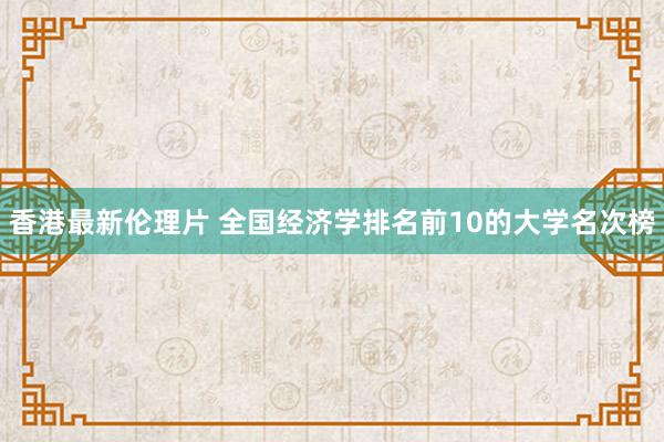 香港最新伦理片 全国经济学排名前10的大学名次榜