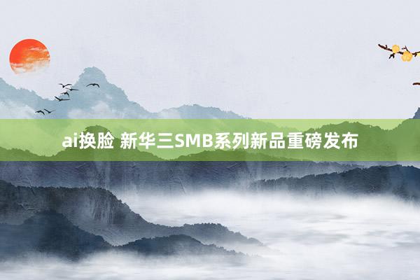 ai换脸 新华三SMB系列新品重磅发布