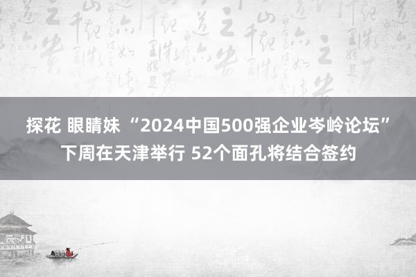 探花 眼睛妹 “2024中国500强企业岑岭论坛”下周在天津举行 52个面孔将结合签约