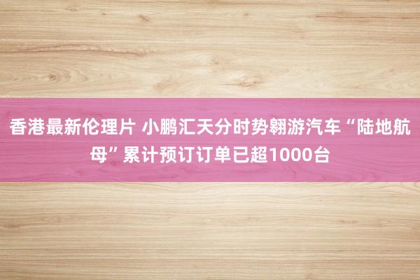 香港最新伦理片 小鹏汇天分时势翱游汽车“陆地航母”累计预订订单已超1000台