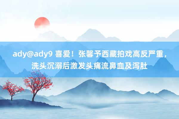 ady@ady9 喜爱！张馨予西藏拍戏高反严重，洗头沉溺后激发头痛流鼻血及泻肚