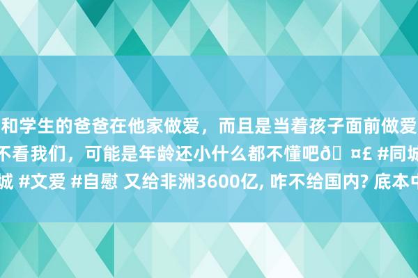 和学生的爸爸在他家做爱，而且是当着孩子面前做爱，太刺激了，孩子完全不看我们，可能是年龄还小什么都不懂吧🤣 #同城 #文爱 #自慰 又给非洲3600亿， 咋不给国内? 底本中国布大局， 太有远见了