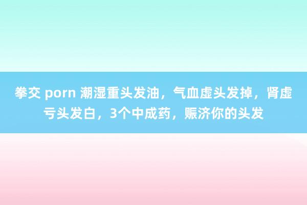 拳交 porn 潮湿重头发油，气血虚头发掉，肾虚亏头发白，3个中成药，赈济你的头发