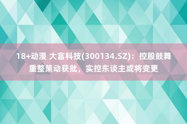 18+动漫 大富科技(300134.SZ)：控股鼓舞重整策动获批，实控东谈主或将变更