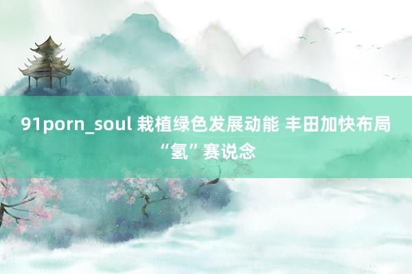 91porn_soul 栽植绿色发展动能 丰田加快布局“氢”赛说念