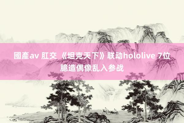 國產av 肛交 《坦克天下》联动hololive 7位臆造偶像乱入参战