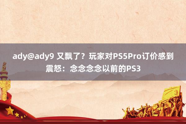 ady@ady9 又飘了？玩家对PS5Pro订价感到震怒：念念念念以前的PS3