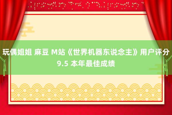 玩偶姐姐 麻豆 M站《世界机器东说念主》用户评分9.5 本年最佳成绩