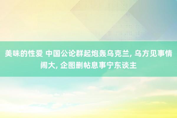 美味的性爱 中国公论群起炮轰乌克兰， 乌方见事情闹大， 企图删帖息事宁东谈主