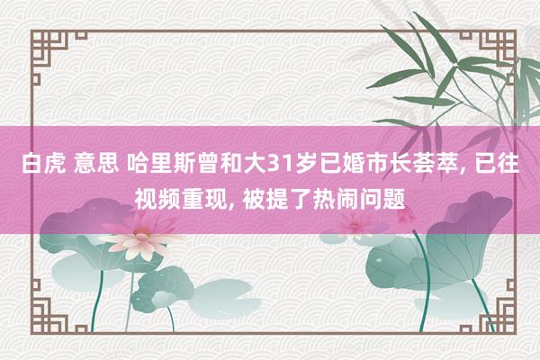 白虎 意思 哈里斯曾和大31岁已婚市长荟萃， 已往视频重现， 被提了热闹问题