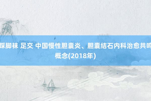 踩脚袜 足交 中国慢性胆囊炎、胆囊结石内科治愈共鸣概念(2018年)