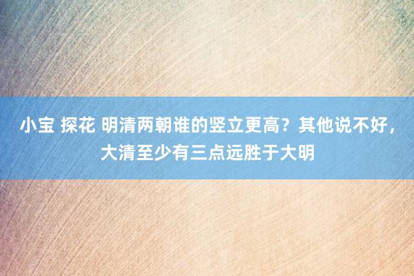 小宝 探花 明清两朝谁的竖立更高？其他说不好，大清至少有三点远胜于大明