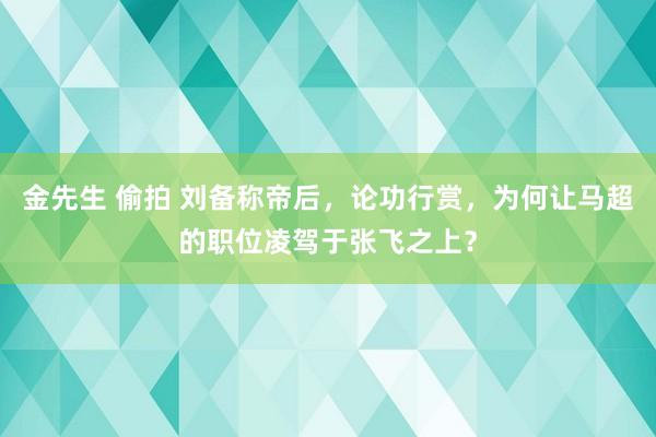 金先生 偷拍 刘备称帝后，论功行赏，为何让马超的职位凌驾于张飞之上？