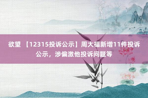 欲望 【12315投诉公示】周大福新增11件投诉公示，涉偏激他投诉问题等