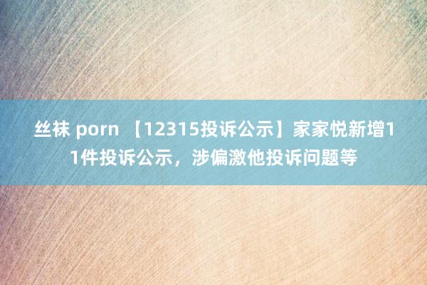 丝袜 porn 【12315投诉公示】家家悦新增11件投诉公示，涉偏激他投诉问题等