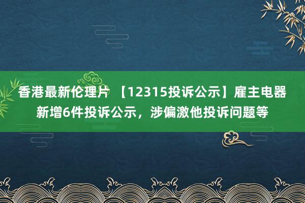 香港最新伦理片 【12315投诉公示】雇主电器新增6件投诉公示，涉偏激他投诉问题等