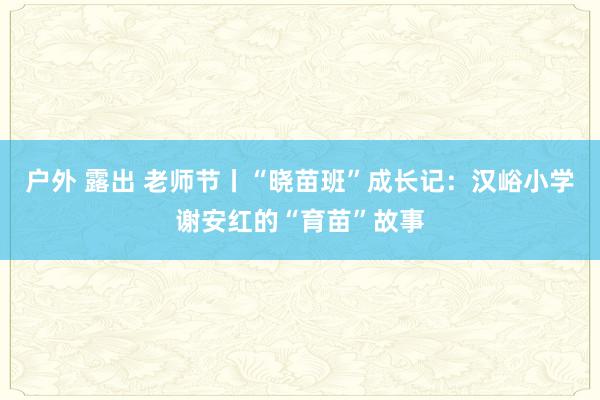 户外 露出 老师节丨“晓苗班”成长记：汉峪小学谢安红的“育苗”故事