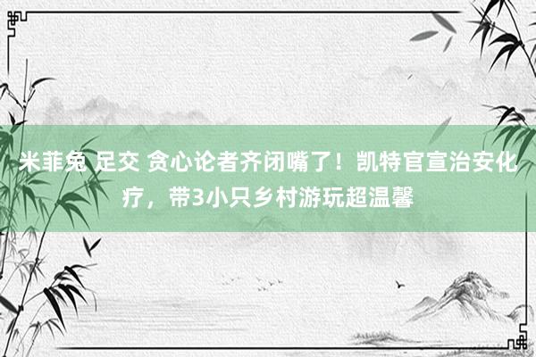 米菲兔 足交 贪心论者齐闭嘴了！凯特官宣治安化疗，带3小只乡村游玩超温馨