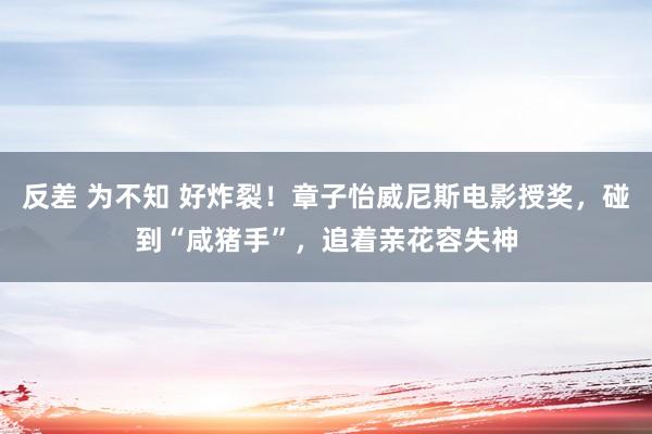 反差 为不知 好炸裂！章子怡威尼斯电影授奖，碰到“咸猪手”，追着亲花容失神