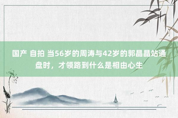 国产 自拍 当56岁的周涛与42岁的郭晶晶站通盘时，才领路到什么是相由心生