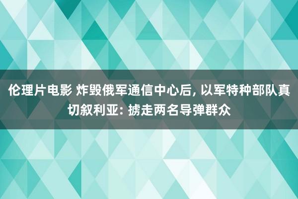 伦理片电影 炸毁俄军通信中心后， 以军特种部队真切叙利亚: 掳走两名导弹群众