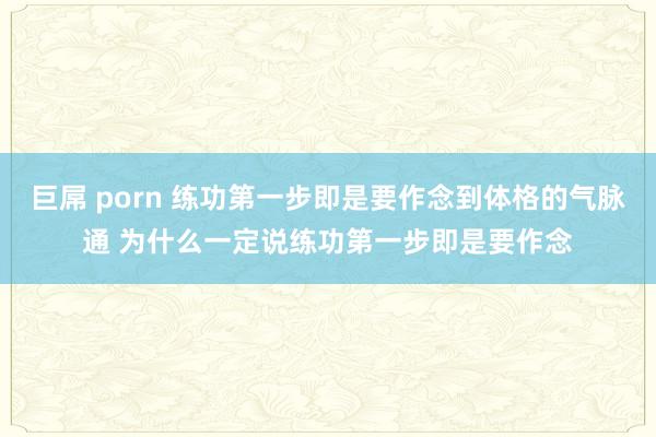 巨屌 porn 练功第一步即是要作念到体格的气脉通 为什么一定说练功第一步即是要作念