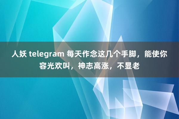 人妖 telegram 每天作念这几个手脚，能使你容光欢叫，神志高涨，不显老