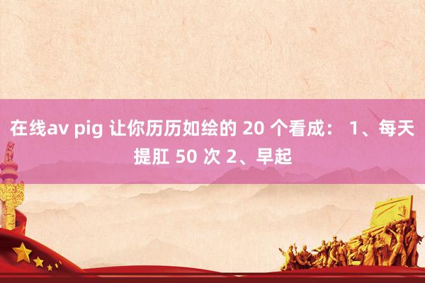 在线av pig 让你历历如绘的 20 个看成： 1、每天提肛 50 次 2、早起