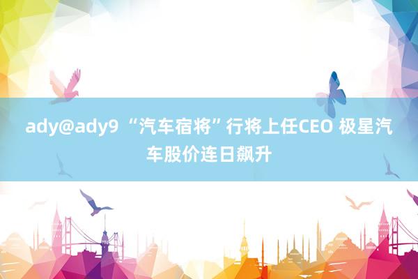 ady@ady9 “汽车宿将”行将上任CEO 极星汽车股价连日飙升