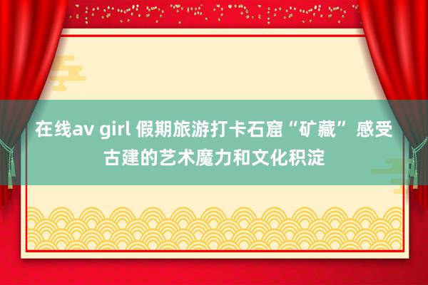 在线av girl 假期旅游打卡石窟“矿藏” 感受古建的艺术魔力和文化积淀