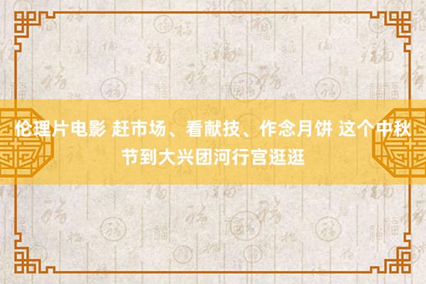 伦理片电影 赶市场、看献技、作念月饼 这个中秋节到大兴团河行宫逛逛