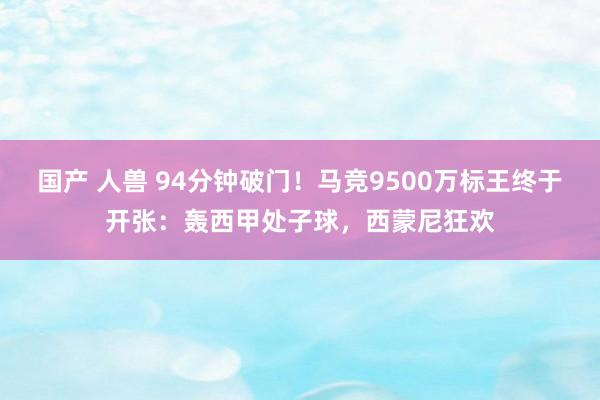 国产 人兽 94分钟破门！马竞9500万标王终于开张：轰西甲处子球，西蒙尼狂欢