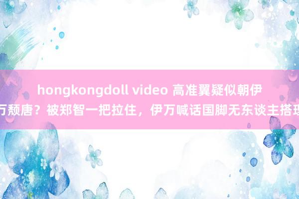 hongkongdoll video 高准翼疑似朝伊万颓唐？被郑智一把拉住，伊万喊话国脚无东谈主搭理