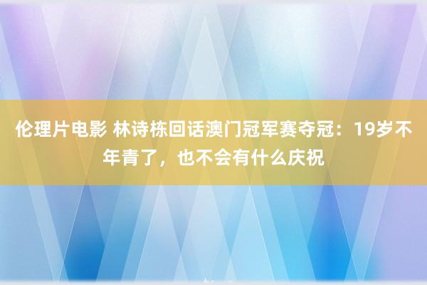 伦理片电影 林诗栋回话澳门冠军赛夺冠：19岁不年青了，也不会有什么庆祝