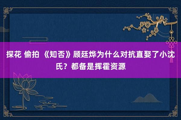 探花 偷拍 《知否》顾廷烨为什么对抗直娶了小沈氏？都备是挥霍资源