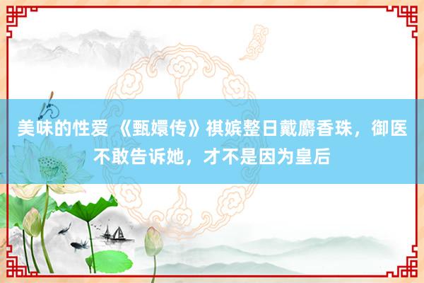 美味的性爱 《甄嬛传》祺嫔整日戴麝香珠，御医不敢告诉她，才不是因为皇后