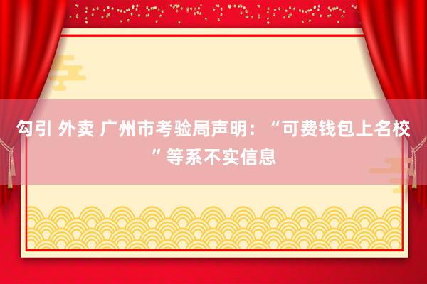 勾引 外卖 广州市考验局声明：“可费钱包上名校”等系不实信息