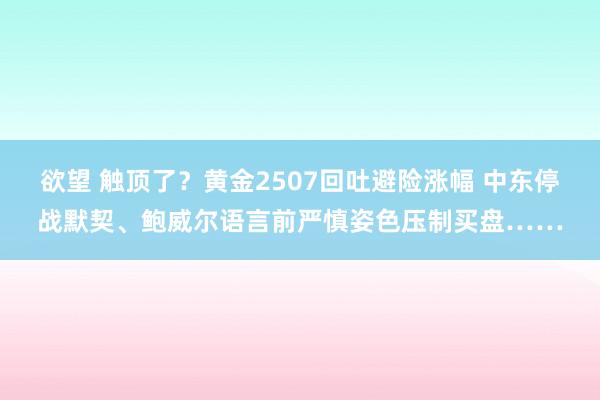 欲望 触顶了？黄金2507回吐避险涨幅 中东停战默契、鲍威尔语言前严慎姿色压制买盘……