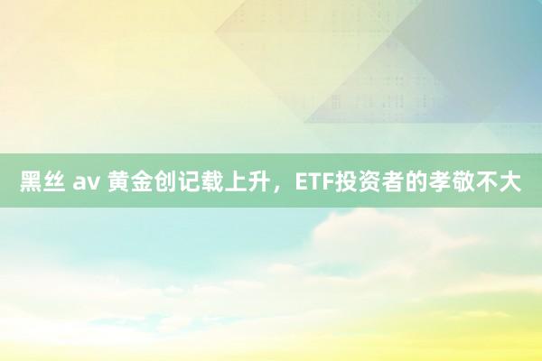 黑丝 av 黄金创记载上升，ETF投资者的孝敬不大