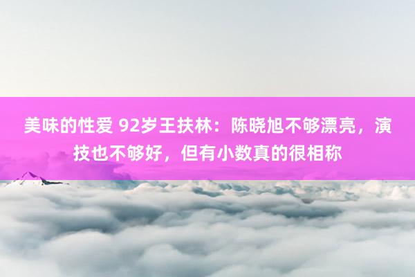 美味的性爱 92岁王扶林：陈晓旭不够漂亮，演技也不够好，但有小数真的很相称