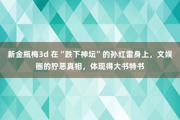 新金瓶梅3d 在“跌下神坛”的孙红雷身上，文娱圈的狞恶真相，体现得大书特书