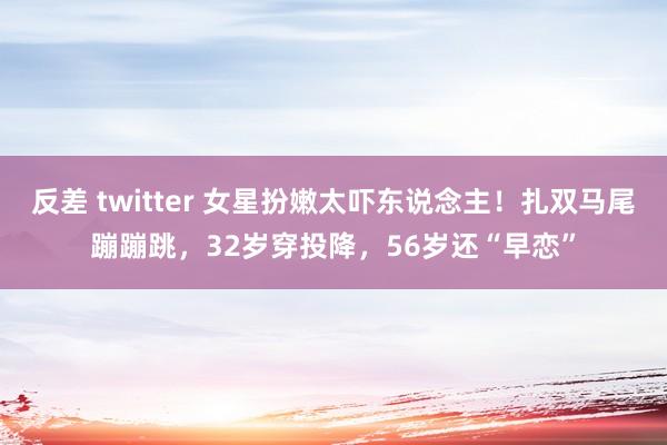 反差 twitter 女星扮嫩太吓东说念主！扎双马尾蹦蹦跳，32岁穿投降，56岁还“早恋”