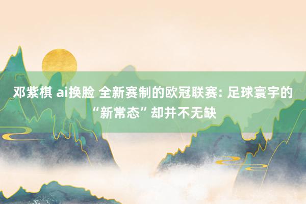 邓紫棋 ai换脸 全新赛制的欧冠联赛: 足球寰宇的“新常态”却并不无缺