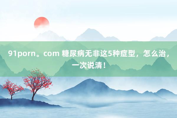 91porn。com 糖尿病无非这5种症型，怎么治，一次说清！