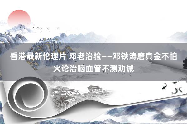 香港最新伦理片 邓老治验——邓铁涛磨真金不怕火论治脑血管不测劝诫