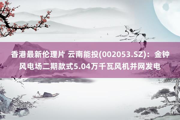 香港最新伦理片 云南能投(002053.SZ)：金钟风电场二期款式5.04万千瓦风机并网发电